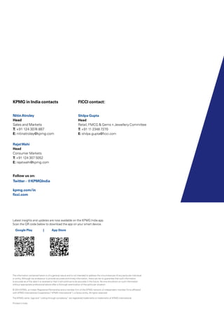 The information contained herein is of a general nature and is not intended to address the circumstances of any particular individual
or entity. Although we endeavour to provide accurate and timely information, there can be no guarantee that such information
is accurate as of the date it is received or that it will continue to be accurate in the future. No one should act on such information
without appropriate professional advice after a thorough examination of the particular situation.
© 2014 KPMG, an Indian Registered Partnership and a member firm of the KPMG network of independent member firms affiliated
with KPMG International Cooperative (“KPMG International”), a Swiss entity. All rights reserved.
The KPMG name, logo and “cutting through complexity” are registered trademarks or trademarks of KPMG International.
Printed in India.
KPMG in India contacts
NitinAtroley
Head
Sales and Markets
T: +91 124 3074 887
E: nitinatroley@kpmg.com
RajatWahi	
Head
Consumer Markets
T: +91 124 307 5052
E: rajatwahi@kpmg.com
Follow us on:
Twitter - @KPMGIndia
kpmg.com/in
ficci.com
FICCI contact:
Shilpa Gupta
Head
Retail, FMCG & Gems n Jewellery Committee
T: +91 11 2348 7270
E: shilpa.gupta@ficci.com
Latest insights and updates are now available on the KPMG India app.
Scan the QR code below to download the app on your smart device.
Google Play 	 | App Store
 