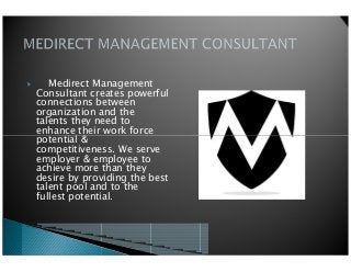 Medirect Management
Consultant creates powerful
connections between
organization and the
talents they need to
enhance their work force
potential &
enhance their work force
potential &
competitiveness. We serve
employer & employee to
achieve more than they
desire by providing the best
talent pool and to the
fullest potential.
 