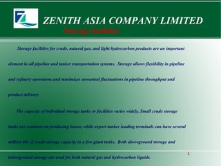 ZENITH ASIA COMPANY LIMITED
1
Storage facilities
Storage facilities for crude, natural gas, and light hydrocarbon products are an important
element in all pipeline and tanker transportation systems. Storage allows flexibility in pipeline
and refinery operations and minimizes unwanted fluctuations in pipeline throughput and
product delivery.
The capacity of individual storage tanks or facilities varies widely. Small crude storage
tanks are common on producing leases, while export tanker loading terminals can have several
million bbl of crude storage capacity in a few giant tanks. Both aboveground storage and
belowground storage are used for both natural gas and hydrocarbon liquids.
 