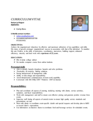 CURRICULUMVITAE
Rattan Lal Rajput
Appliedfor:
 Camp Boss
E-Mail& contact number:
 rattan.zias@yahoo.com
 03336808318/03003187708
0715015432.
OBJECTIVES:
Achieve the organizational objectives by effective and maximum utilization of my capabilities and skills.
My vision of growth envisages organizational success in association with that of the individual. To manifest
this aim I believe in the skills of motivation, coordination, innovation, building rapport, enhanced
efficiency, sincerity and hard work with experience of 22 years.
EDUCATION:
 BSc Is lamia college sukkur
 Six months computer course from sukkur institute.
Personnelskill:
 Able to identify hazards &analyses hazards and solve problems.
 Practicality & creativity, finding solutions.
 Strong interpersonal & management skills
 Ability to take charge and responsibility.
 Good interpersonal communication & team work capability.
 Conversant with MS Office’2007 Windows ‘2007 & Internet.
Responsibilities:
 Plan and coordinate all aspects of catering, including meeting with clients, service activities,
sanitation, and fiscal responsibilities.
 Work with management and staff to ensure cost effective pricing and generate positive revenue from
events.
 Supervise staff during all aspects of catered events to ensure high quality service standards and
presentations are met.
 Meet with clients to coordinate event-specific details and special requests and develop plan to fulfill
or exceed client’s expectations.
 Use information on function sheets to coordinate food and beverage services for scheduled events.
 