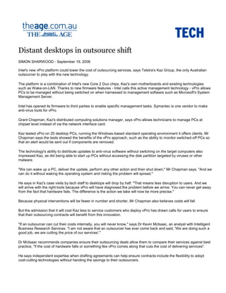 Distant desktops in outsource shift
SIMON SHARWOOD - September 19, 2006
Intel's new vPro platform could lower the cost of outsourcing services, says Telstra's Kaz Group, the only Australian
outsourcer to play with the new technology.
The platform is a combination of Intel's new Core 2 Duo chips, Kaz's own motherboards and existing technologies
such as Wake-on-LAN. Thanks to new firmware features - Intel calls this active management technology - vPro allows
PCs to be managed without being switched on when harnessed to management software such as Microsoft's System
Management Server.
Intel has opened its firmware to third parties to enable specific management tasks. Symantec is one vendor to make
anti-virus tools for vPro.
Grant Chapman, Kaz's distributed computing solutions manager, says vPro allows technicians to manage PCs at
chipset level instead of via the network interface card.
Kaz tested vPro on 20 desktop PCs, running the Windows-based standard operating environment it offers clients. Mr
Chapman says the tests showed the benefits of the vPro approach, such as the ability to monitor switched-off PCs so
that an alert would be sent out if components are removed.
The technology's ability to distribute updates to anti-virus software without switching on the target computers also
impressed Kaz, as did being able to start up PCs without accessing the disk partition targeted by viruses or other
malware.
"We can wake up a PC, deliver the update, perform any other action and then shut down," Mr Chapman says. "And we
can do it without waking the operating system and risking the problem will spread."
He says in Kaz's case visits by tech staff to desktops will drop by half: "That means less disruption to users. And we
will arrive with the right tools because vPro will have diagnosed the problem before we arrive. You can never get away
from the fact that hardware fails. The difference is the action we take will now be more precise."
Because physical interventions will be fewer in number and shorter, Mr Chapman also believes costs will fall.
But the admission that it will cost Kaz less to service customers who deploy vPro has drawn calls for users to ensure
that their outsourcing contracts will benefit from this innovation.
"If an outsourcer can cut their costs internally, you will never know," says Dr Kevin McIsaac, an analyst with Intelligent
Business Research Services. "I am not aware that an outsourcer has ever come back and said, 'We are doing such a
good job, we are cutting the price of our services'."
Dr McIsaac recommends companies ensure their outsourcing deals allow them to compare their services against best
practice, "if the cost of hardware falls or something like vPro comes along that cuts the cost of delivering services".
He says independent expertise when drafting agreements can help ensure contracts include the flexibility to adopt
cost-cutting technologies without handing the savings to their outsourcers.
 