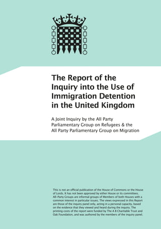 The Report of the
Inquiry into the Use of
Immigration Detention
in the United Kingdom
A Joint Inquiry by the All Party
Parliamentary Group on Refugees & the
All Party Parliamentary Group on Migration
This is not an official publication of the House of Commons or the House
of Lords. It has not been approved by either House or its committees.
All-Party Groups are informal groups of Members of both Houses with a
common interest in particular issues. The views expressed in this Report
are those of the inquiry panel only, acting in a personal capacity, based
on the evidence that they viewed and heard during the inquiry. The
printing costs of the report were funded by The A B Charitable Trust and
Oak Foundation, and was authored by the members of the inquiry panel.
 