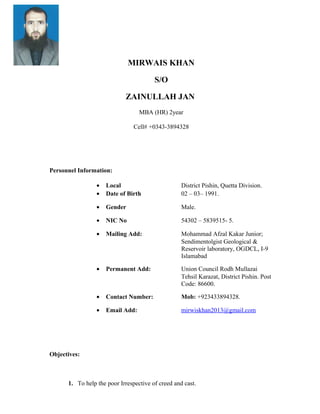 MIRWAIS KHAN
S/O
ZAINULLAH JAN
MBA (HR) 2year
Cell# +0343-3894328
Personnel Information:
• Local District Pishin, Quetta Division.
• Date of Birth 02 – 03– 1991.
• Gender Male.
• NIC No 54302 – 5839515- 5.
• Mailing Add: Mohammad Afzal Kakar Junior;
Sendimentolgist Geological &
Reservoir laboratory, OGDCL, I-9
Islamabad
• Permanent Add: Union Council Rodh Mullazai
Tehsil Karazat, District Pishin. Post
Code: 86600.
• Contact Number: Mob: +923433894328.
• Email Add: mirwiskhan2013@gmail.com
Objectives:
1. To help the poor Irrespective of creed and cast.
 