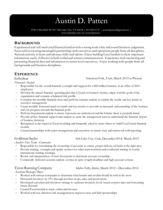 BACKGROUND
Experienced and self-motivated financialanalystwith a strong work ethic and sound business judgement.
Successful at creating meaningful partnerships with executives and operations people from all disciplines.
Natural curiosity to learn and advance skills and talents. Enjoy building Excel models to show important
information easily. Effectivein both verbal and written communication. Experience with interacting and
presenting financial data and information to senior level executives. Enjoy working with people from all
backgrounds and business disciplines.
EXPERIENCE
EchoStar American Fork, Utah, March 2015 to Present
Financial Analyst
- Responsible for the overall financial oversight and support for a $60 million business in an office of 200+
employees
- Develop the annual financial operating plan that is based on business metrics, aligns with the goals of the
organization and contains a balanced risk profile
- Complete the monthly financial close and perform variance analysis to explain the results and key trends to
executive management
- Create monthly forecasts based on trends and key metrics to provide an increased understanding of the business
and our progress towards the financial goals
- Perform Impairment analysis to insure exposures are understood and the balance sheet is properly stated
- Provide ad hoc financial support and analysis to assist the management team in understand the financial impact
of business decisions
- Recognized as the expert in Excel modeling and frequently asked to assist others to build Excel based financial
models
- Created partnerships with senior management and executives to ensure trust and teamwork with reporting
Goldman Sachs Salt Lake City, Utah, December 2014- March 2015
Analyst- Flex Team - Contractor
- Responsible for remediating the ownership of accounts to ensure proper delivery of funds at the right time
- Provide training, oversight and quality reviews for other team members and conducted training in weekly
international training meetings
- Review and interpretation of trust documents to determine account ownership
- Consistently delivered accurate analysis on time in spite of tight deadlines and high account volume
Teton Running Company Idaho Falls, Idaho, March 2012 – December 2014
Assistant Manager/Buyer
- Worked with various companies to determine what brands and models should be sold in the store
- Decreased inventory by 33% through product swaps, sales, and promotions
- Developed a product and inventory strategy to optimize inventory levels based on prior sales and forecasting
future demand
- Created Excel models to track orders and invoices
- Worked with race directors and management to improve races and find sponsorships
Austin D. Patten
4396 S Muirfield Dr #11 Salt Lake City, UT 84124 | 815.529.5172 | austindpatten@gmail.com |
www.linkedin.com/in/austindpatten/
 