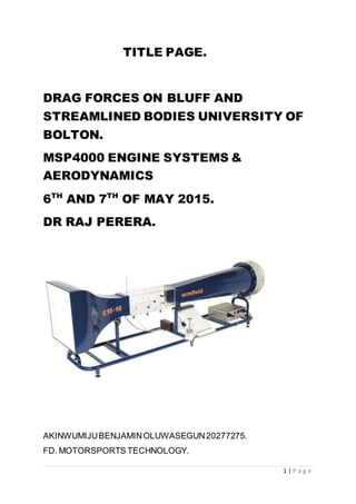 1 | P a g e
TITLE PAGE.
DRAG FORCES ON BLUFF AND
STREAMLINED BODIES UNIVERSITY OF
BOLTON.
MSP4000 ENGINE SYSTEMS &
AERODYNAMICS
6TH
AND 7TH
OF MAY 2015.
DR RAJ PERERA.
AKINWUMIJUBENJAMINOLUWASEGUN20277275.
FD. MOTORSPORTS TECHNOLOGY.
 