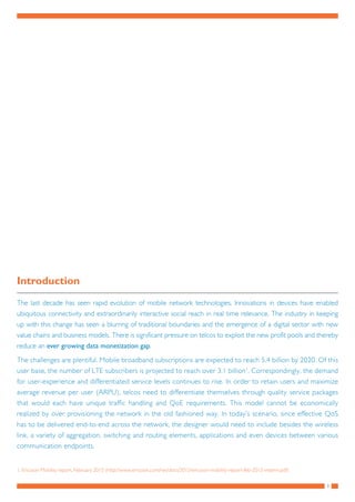 3
Introduction
The last decade has seen rapid evolution of mobile network technologies. Innovations in devices have enabled
ubiquitous connectivity and extraordinarily interactive social reach in real time relevance. The industry in keeping
up with this change has seen a blurring of traditional boundaries and the emergence of a digital sector with new
value chains and business models. There is significant pressure on telcos to exploit the new profit pools and thereby
reduce an ever growing data monetization gap.
The challenges are plentiful. Mobile broadband subscriptions are expected to reach 5.4 billion by 2020. Of this
user base, the number of LTE subscribers is projected to reach over 3.1 billion1
. Correspondingly, the demand
for user-experience and differentiated service levels continues to rise. In order to retain users and maximize
average revenue per user (ARPU), telcos need to differentiate themselves through quality service packages
that would each have unique traffic handling and QoE requirements. This model cannot be economically
realized by over provisioning the network in the old fashioned way. In today’s scenario, since effective QoS
has to be delivered end-to-end across the network, the designer would need to include besides the wireless
link, a variety of aggregation, switching and routing elements, applications and even devices between various
communication endpoints.
1.	Ericsson Mobility report, February 2015 (http://www.ericsson.com/res/docs/2015/ericsson-mobility-report-feb-2015-interim.pdf)
 