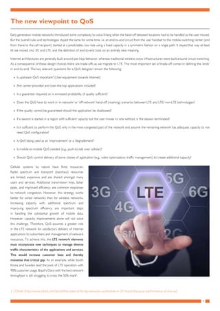 4
The new viewpoint to QoS
Early generation mobile networks introduced some complexity to voice Erlang when the hand-off between locations had to be handled as the user moved.
But the overall rules and technologies stayed the same for some time, i.e. an end-to-end circuit from the user handset to the mobile-switching center (and
from there to the call recipient) started at a predictable, low rate using a fixed capacity in a symmetric fashion on a single path. It stayed that way at least
till we moved into 3G and LTE, and the definition of end-to-end took on an entirely new meaning.
Internet architectures are generally built around per-hop-behavior, whereas traditional wireless voice infrastructures were built around circuit-switching.
As a consequence of these design choices there are trade-offs as we migrate to LTE. The most important set of trade-off comes in defining the ‘ends’
in end-to-end. The key relevant questions for a QoS designer remain the following:
»» Is upstream QoS important? (User-equipment towards Internet)
»» Are carrier-provided and over-the-top applications included?
»» Is a guarantee required, or is increased probability of quality sufficient?
»» Does the QoS have to work in ‘in-network’ or ‘off-network’ hand-off (roaming) scenarios between LTE and LTE/ non-LTE technologies?
»» If the quality cannot be guaranteed should the application be disallowed?
»» If a session is started in a region with sufficient capacity but the user moves to one without, is the session terminated?
»» Is it sufficient to perform the QoS only in the most-congested part of the network and assume the remaining network has adequate capacity to not
need QoS configuration?
»» Is QoS being used as an ‘improvement’ or a ‘degradement’?
»» Is mobile-to-mobile QoS needed (e.g., push-to-talk over cellular)?
»» Should QoS control delivery of some classes of application (e.g., video optimization, traffic management) to create additional capacity?
Cellular systems by nature have finite resources.
Radio spectrum and transport (backhaul) resources
are limited, expensive and are shared amongst many
users and services. Additional transmission lines, fatter
pipes, and improved efficiency are common responses
to network congestion. However, this strategy works
better for wired networks than for wireless networks.
Increasing capacity with additional spectrum and
improving spectrum efficiency are important steps
in handling the substantial growth of mobile data.
However, capacity improvements alone will not solve
this challenge. Therefore, QoS assumes a greater role
in the LTE network for satisfactory delivery of Internet
applications to subscribers and management of network
resources. To achieve this, the LTE network elements
must incorporate new techniques to manage diverse
traffic characteristics of the applications and services.
This would increase customer base and thereby
monetize that critical gap. As an example, while South
Korea and Sweden lead the pack of LTE operators with
90% customer usage, Brazil’s Claro with the best network
throughput is still struggling to cross the 50% mark2
.
2.	ZDNet (http://www.zdnet.com/article/the-state-of-lte-4g-networks-worldwide-in-2014-and-the-poor-performance-of-the-us/)
 