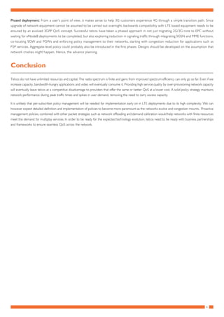 6
Phased deployment: From a user’s point of view, it makes sense to help 3G customers experience 4G through a simple transition path. Since
upgrade of network equipment cannot be assumed to be carried out overnight, backwards compatibility with LTE based equipment needs to be
ensured by an evolved 3GPP QoS concept. Successful telcos have taken a phased approach in not just migrating 2G/3G core to EPC without
waiting for eNodeB deployments to be completed, but also exploring reduction in signaling traffic through integrating SGSN and MME functions,
co-locating SGW and PGWs and enforcing policy management to their networks, starting with congestion reduction for applications such as
P2P services. Aggregate-level policy could probably also be introduced in the first phases. Designs should be developed on the assumption that
network crashes might happen. Hence, the advance planning.
Conclusion
Telcos do not have unlimited resources and capital. The radio spectrum is finite and gains from improved spectrum efficiency can only go so far. Even if we
increase capacity, bandwidth-hungry applications and video will eventually consume it. Providing high service quality by over-provisioning network capacity
will eventually leave telcos at a competitive disadvantage to providers that offer the same or better QoS at a lower cost. A solid policy strategy maintains
network performance during peak traffic times and spikes in user demand, removing the need to carry excess capacity.
It is unlikely that per-subscriber policy management will be needed for implementation early on in LTE deployments due to its high complexity. We can
however expect detailed definition and implementation of policies to become more paramount as the networks evolve and congestion mounts. Proactive
management policies, combined with other packet strategies such as network offloading and demand calibration would help networks with finite resources
meet the demand for multiplay services. In order to be ready for the expected technology evolution, telcos need to be ready with business partnerships
and frameworks to ensure seamless QoS across the network.
 