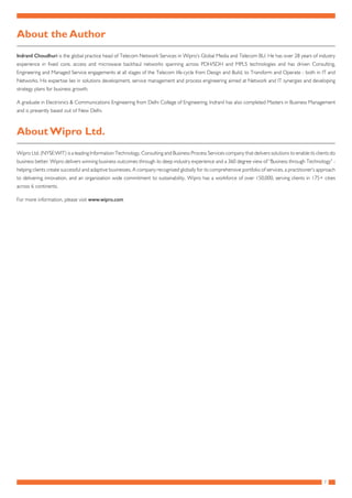 7
About the Author
Indranil Choudhuri is the global practice head of Telecom Network Services in Wipro’s Global Media and Telecom BU. He has over 28 years of industry
experience in fixed core, access and microwave backhaul networks spanning across PDH/SDH and MPLS technologies and has driven Consulting,
Engineering and Managed Service engagements at all stages of the Telecom life-cycle from Design and Build, to Transform and Operate - both in IT and
Networks. His expertise lies in solutions development, service management and process engineering aimed at Network and IT synergies and developing
strategy plans for business growth.
A graduate in Electronics & Communications Engineering from Delhi College of Engineering, Indranil has also completed Masters in Business Management
and is presently based out of New Delhi.
About Wipro Ltd.
Wipro Ltd. (NYSE:WIT) is a leading Information Technology, Consulting and Business Process Services company that delivers solutions to enable its clients do
business better. Wipro delivers winning business outcomes through its deep industry experience and a 360 degree view of “Business through Technology” -
helping clients create successful and adaptive businesses. A company recognised globally for its comprehensive portfolio of services, a practitioner’s approach
to delivering innovation, and an organization wide commitment to sustainability, Wipro has a workforce of over 150,000, serving clients in 175+ cities
across 6 continents.
For more information, please visit www.wipro.com
 