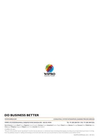 North America Canada Brazil Mexico Argentina United Kingdom Germany France Switzerland Nordic Region Poland Austria Benelux Portugal Romania Africa Middle East India
China Japan Philippines Singapore Malaysia South Korea Australia New Zealand
DO BUSINESS BETTER
WWW.WIPRO.COM CONSULTING | SYSTEM INTEGRATION | BUSINESS PROCESS SERVICES
WIPRO LTD, DODDAKANNELLI, SARJAPUR ROAD, BANGALORE - 560 035, INDIA TEL: +91 (80) 2844 0011, FAX: +91 (80) 2844 0256
IND/PMCS/WIPRO/JUL 2015 - SEP 2015
© WIPRO LTD 2015
“No part of this booklet may be reproduced in any form by any electronic or mechanical means (including photocopying, recording and printing) without permission in writing
from the publisher, except for reading and browsing via the world wide web. Users are not permitted to mount this booklet on any network server.”
 