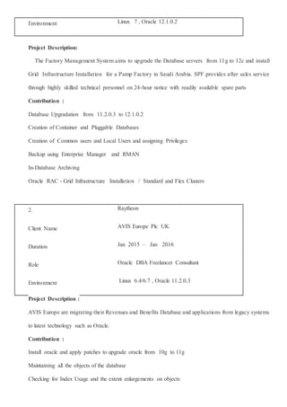 Project Description:
The Factory Management System aims to upgrade the Database servers from 11g to 12c and install
Grid Infrastructure Installation for a Pump Factory in Saudi Arabia. SPF provides after sales service
through highly skilled technical personnel on 24-hour notice with readily available spare parts
Contribution :
Database Upgradation from 11.2.0.3 to 12.1.0.2
Creation of Container and Pluggable Databases
Creation of Common users and Local Users and assigning Privileges
Backup using Enterprise Manager and RMAN
In-Database Archiving
Oracle RAC - Grid Infrastructure Installation / Standard and Flex Clusters
2. Raytheon
Client Name AVIS Europe Plc UK
Duration Jan 2015 – Jan 2016
Role Oracle DBA Freelancer Consultant
Environment Linux 6.4/6.7 , Oracle 11.2.0.3
Project Description :
AVIS Europe are migrating their Revenues and Benefits Database and applications from legacy systems
to latest technology such as Oracle.
Contribution :
Install oracle and apply patches to upgrade oracle from 10g to 11g
Maintaining all the objects of the database
Checking for Index Usage and the extent enlargements on objects
Environment Linux 7 , Oracle 12.1.0.2
 