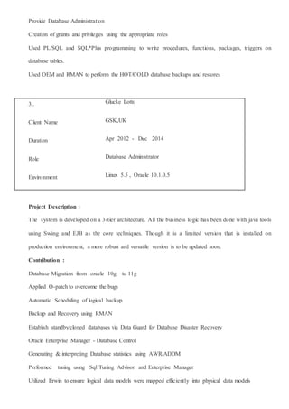 Provide Database Administration
Creation of grants and privileges using the appropriate roles
Used PL/SQL and SQL*Plus programming to write procedures, functions, packages, triggers on
database tables.
Used OEM and RMAN to perform the HOT/COLD database backups and restores
3.. Glucke Lotto
Client Name GSK,UK
Duration Apr 2012 - Dec 2014
Role Database Administrator
Environment Linux 5.5 , Oracle 10.1.0.5
Project Description :
The system is developed on a 3-tier architecture. All the business logic has been done with java tools
using Swing and EJB as the core techniques. Though it is a limited version that is installed on
production environment, a more robust and versatile version is to be updated soon.
Contribution :
Database Migration from oracle 10g to 11g
Applied O-patch to overcome the bugs
Automatic Scheduling of logical backup
Backup and Recovery using RMAN
Establish standby/cloned databases via Data Guard for Database Disaster Recovery
Oracle Enterprise Manager - Database Control
Generating & interpreting Database statistics using AWR/ADDM
Performed tuning using Sql Tuning Advisor and Enterprise Manager
Utilized Erwin to ensure logical data models were mapped efficiently into physical data models
 