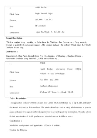 4. ARM Product
Client Name Logica Internal Project
Duration Jan 2009 - Jan 2012
Role IT Consultant
Environment Linux 5x , Oracle 9.1.0.2 , 10.1.0.2
Project Description :
This is a product being provided to Subscribers like Vodafone, Tata Docomo etc ., Every week the
product is updated with subsequent releases . This product included the software Oracle Linux 5.5, Oracle
Database 9i and 10g .
Contribution :
Export/import, Data Pump, Upgrade from 9i to 10g , Creation of Database , Database Cloning ,
Performance Statistics using StatsPack , AWH and Advisors etc .,
5.. RAISE
Client Name
Health Product Information Center (HPIC),
Malaysia at Hood Technologies
Duration Nov 2004 – Dec 2008
Role Database Administrator
Environment Windows NT / Linux 5x , Oracle 9.1.0.2
Project Description :
This application will allow the Health care Info Center (HCIC) of Haiken Inc to input, edit, and report
the needed information from database. The application allows one or many administrators to provide
access and grant privileges to different departments to edit and update the information. This also allows
the end users to view all health products and plans information in different states
Contribution :
Installation, configuration and upgradation of Oracle 9i on Linux
Creating the Database
 