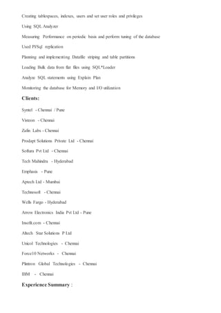 Creating tablespaces, indexes, users and set user roles and privileges
Using SQL Analyzer
Measuring Performance on periodic basis and perform tuning of the database
Used Pl/Sql replication
Planning and implementing Datafile striping and table partitions
Loading Bulk data from flat files using SQL*Loader
Analyze SQL statements using Explain Plan
Monitoring the database for Memory and I/O utilization
Clients:
Syntel - Chennai / Pune
Visteon - Chennai
Zafin Labs - Chennai
Prodapt Solutions Private Ltd - Chennai
Softura Pvt Ltd - Chennai
Tech Mahindra - Hyderabad
Emphasis - Pune
Aptech Ltd - Mumbai
Technosoft - Chennai
Wells Fargo - Hyderabad
Arrow Electronics India Pvt Ltd - Pune
Insofit.com - Chennai
Altech Star Solutions P Ltd
Unicol Technologies - Chennai
Force10 Networks - Chennai
Plintron Global Technologies - Chennai
IBM - Chennai
Experience Summary :
 