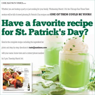 Whether you are hosting a party or just cooking for your family, Wednesday,March 11th,the Chicago Sun-TimesTaste
section will be full of crowd pleasing St.Patrick’s Day recipes andONE OF THEM COULD BE YOURS!
Send in the complete recipe,including the ingredient list,
photo and step-by-step directions to taste@suntimes.com
with your name,home town and a contact phone number
by 5 pm,Tuesday,March 3rd.
Have a favorite recipe
for St. Patrick's Day?
WEST | WEDNESDAY, APRIL 24, 2013
PRODUCED BY THE ADVERTISING DEPARTMENTPRODUCED BY THE ADVERTISING DEPARTMENTPRODUCED BY THE ADVERTISING DEPARTMENT
Menu Planner
BY SUSAN NICHOLSON
uExpress
WINE REVIEW:A‘familysecret’isrevealedinthisChardonnay,Page6
Moroccan
Beef Kebabs
EASY ENTERTAINING: Transport
guests to Morocco with these beef
kebabs. Alternatively, try making
them with chicken.
Ingredients
2 tablespoons cilantro, chopped
2 tablespoons olive oil
3 large cloves garlic, minced
2 teaspoons cumin
1 teaspoon paprika
1/4 teaspoon cayenne pepper
1 1/4 pounds beef top sirloin, cut into
1-by-1 1/2-inch chunks
1 medium onion, cut into 1-inch pieces
1 medium red bell pepper, cut into 1-inch
pieces
Heat broiler. In a large bowl,
combine cilantro, olive oil, minced
garlic, cumin, paprika and cayenne
pepper; mix well. Add beef, onion
and red bell pepper; toss to coat.
Alternately thread beef, onion and
bell pepper onto 4 (12-inch) metal
skewers. Place skewers on
rack in broiler pan 3 to 4
inches from heat. Broil 8 to
10 minutes for medium-
rare to medium doneness,
turning once.
Serve kebabs over cous-
ous. Add a Bibb lettuce
salad and whole-grain
rolls. For dessert, serve
sorbet with butter
cookies.
PHOTO ILLUSTRATION OF RECIPE
 