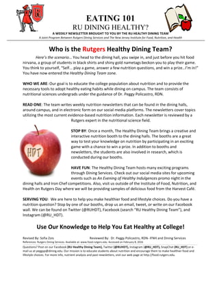   EATING 101
RU DINING HEALTHY?
A	
  WEEKLY	
  NEWSLETTER	
  BROUGHT	
  TO	
  YOU	
  BY	
  THE	
  RU	
  HEALTHY	
  DINING	
  TEAM	
  
A	
  Joint	
  Program	
  Between	
  Rutgers	
  Dining	
  Services	
  and	
  The	
  New	
  Jersey	
  Institute	
  for	
  Food,	
  Nutrition,	
  and	
  Health
Who	
  is	
  the	
  Rutgers	
  Healthy	
  Dining	
  Team?	
  	
  	
  
	
   Here’s	
  the	
  scenario…	
  You	
  head	
  to	
  the	
  dining	
  hall,	
  you	
  swipe	
  in,	
  and	
  just	
  before	
  you	
  hit	
  food	
  
nirvana,	
  a	
  group	
  of	
  students	
  in	
  black	
  shirts	
  and	
  shiny	
  gold	
  nametags	
  beckon	
  you	
  to	
  play	
  their	
  game.	
  
You	
  think	
  to	
  yourself,	
  “Self...	
  play	
  a	
  game,	
  answer	
  a	
  few	
  nutrition	
  questions,	
  and	
  win	
  a	
  prize…I’m	
  in!”	
  
You	
  have	
  now	
  entered	
  the	
  Healthy	
  Dining	
  Team	
  zone.	
  
	
  	
  
WHO	
  WE	
  ARE:	
  Our	
  goal	
  is	
  to	
  educate	
  the	
  college	
  population	
  about	
  nutrition	
  and	
  to	
  provide	
  the	
  
necessary	
  tools	
  to	
  adopt	
  healthy	
  eating	
  habits	
  while	
  dining	
  on	
  campus.	
  The	
  team	
  consists	
  of	
  
nutritional	
  sciences	
  undergrads	
  under	
  the	
  guidance	
  of	
  Dr.	
  Peggy	
  Policastro,	
  RDN.	
  
	
  
READ	
  ONE:	
  The	
  team	
  writes	
  weekly	
  nutrition	
  newsletters	
  that	
  can	
  be	
  found	
  in	
  the	
  dining	
  halls,	
  
around	
  campus,	
  and	
  in	
  electronic	
  form	
  on	
  our	
  social	
  media	
  platforms.	
  The	
  newsletters	
  cover	
  topics	
  
utilizing	
  the	
  most	
  current	
  evidence-­‐based	
  nutrition	
  information.	
  Each	
  newsletter	
  is	
  reviewed	
  by	
  a	
  
Rutgers	
  expert	
  in	
  the	
  nutritional	
  science	
  field.	
  	
  
	
  
STOP	
  BY:	
  Once	
  a	
  month,	
  The	
  Healthy	
  Dining	
  Team	
  brings	
  a	
  creative	
  and	
  
interactive	
  nutrition	
  booth	
  to	
  the	
  dining	
  halls.	
  The	
  booths	
  are	
  a	
  great	
  
way	
  to	
  test	
  your	
  knowledge	
  on	
  nutrition	
  by	
  participating	
  in	
  an	
  exciting	
  
game	
  with	
  a	
  chance	
  to	
  win	
  a	
  prize.	
  In	
  addition	
  to	
  booths	
  and	
  
newsletters,	
  the	
  students	
  are	
  also	
  involved	
  in	
  research,	
  which	
  is	
  
conducted	
  during	
  our	
  booths.	
  
	
  
HAVE	
  FUN:	
  The	
  Healthy	
  Dining	
  Team	
  hosts	
  many	
  exciting	
  programs	
  
through	
  Dining	
  Services.	
  Check	
  out	
  our	
  social	
  media	
  sites	
  for	
  upcoming	
  
events	
  such	
  as	
  An	
  Evening	
  of	
  Healthy	
  Indulgences	
  promo	
  night	
  in	
  the	
  
dining	
  halls	
  and	
  Iron	
  Chef	
  competitions.	
  Also,	
  visit	
  us	
  outside	
  of	
  the	
  Institute	
  of	
  Food,	
  Nutrition,	
  and	
  
Health	
  on	
  Rutgers	
  Day	
  where	
  we	
  will	
  be	
  providing	
  samples	
  of	
  delicious	
  food	
  from	
  the	
  Harvest	
  Café.	
  	
  
	
  
SERVING	
  YOU:	
  	
  We	
  are	
  here	
  to	
  help	
  you	
  make	
  healthier	
  food	
  and	
  lifestyle	
  choices.	
  Do	
  you	
  have	
  a	
  
nutrition	
  question?	
  Stop	
  by	
  one	
  of	
  our	
  booths,	
  drop	
  us	
  an	
  email,	
  tweet,	
  or	
  write	
  on	
  our	
  Facebook	
  
wall.	
  We	
  can	
  be	
  found	
  on	
  Twitter	
  (@RUHDT),	
  Facebook	
  (search	
  “RU	
  Healthy	
  Dining	
  Team”),	
  and	
  
Instagram	
  (@RU_HDT).	
  
	
  
Use	
  Our	
  Knowledge	
  to	
  Help	
  You	
  Eat	
  Healthy	
  at	
  College!	
  
	
  
Revised	
  By:	
  Sofia	
  Zois	
  	
  	
  	
  	
  	
  	
  	
   	
  	
  	
  	
  	
  	
   	
  	
   	
  	
  	
  Reviewed	
  By:	
  	
  Dr.	
  Peggy	
  Policastro,	
  RDN-­‐	
  IFNH	
  and	
  Dining	
  Services	
  
References:	
  Rutgers	
  Dining	
  Services.	
  Available	
  at:	
  www.food.rutgers.edu.	
  Accessed	
  on	
  February	
  8,	
  2016	
  
_______________________________________________________________________________________________________________________________________________________________________________________________________________________________________________________________________________________________________________________________________	
  
Questions?	
  Post	
  on	
  our	
  Facebook	
  (RU	
  Healthy	
  Dining	
  Team),	
  Twitter	
  (@RUHDT),	
  Instagram	
  (@RU_HDT),	
  SnapChat	
  (RU_HDT)	
  or	
  e-­‐
mail	
  us	
  at	
  peggyp@dining.edu.	
  Our	
  mission	
  is	
  to	
  educate	
  students	
  about	
  nutrition	
  and	
  encourage	
  them	
  to	
  make	
  healthier	
  food	
  and	
  
lifestyle	
  choices.	
  For	
  more	
  info,	
  nutrient	
  analysis	
  and	
  past	
  newsletters,	
  visit	
  our	
  web	
  page	
  at	
  http://food.rutgers.edu.
 