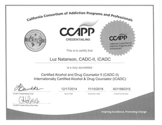 Gartornia
consortium
of Addiction Prograrns and Plol":".n.r"
/ - AA^a -.
UPPCREDENTIALING
This is to certify that
LuzNatanson, CADC-Il, ICADC
is a duly accredited
Certified Alcohol and Drug Counselor l! (CADC-Il)
lnternationally Certified Alcohol & Drug Counselor (ICADC)
1211712014 11t1012016 A01 1 66031 5
lssue Date Expiration Date Credential NumberCCAPP Credentialing Chair
CCAPP Credentialing Secretary
 