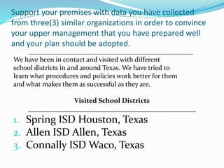 Support your premises with data you have collected
from three(3) similar organizations in order to convince
your upper management that you have prepared well
and your plan should be adopted.
________________________________________________
We have been in contact and visited with different
school districts in and around Texas. We have tried to
learn what procedures and policies work better for them
and what makes them as successful as they are.
Visited School Districts
_________________________________________________
1. Spring ISD Houston, Texas
2. Allen ISD Allen, Texas
3. Connally ISD Waco, Texas
 