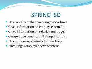 SPRING ISD
 Have a website that encourages new hires
 Gives information on employee benefits
 Gives information on salaries and wages
 Competitive benefits and compensation
 Has numerous positions for new hires
 Encourages employee advancement.
 
