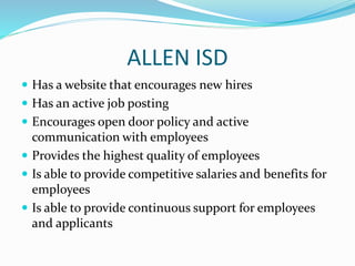 ALLEN ISD
 Has a website that encourages new hires
 Has an active job posting
 Encourages open door policy and active
communication with employees
 Provides the highest quality of employees
 Is able to provide competitive salaries and benefits for
employees
 Is able to provide continuous support for employees
and applicants
 