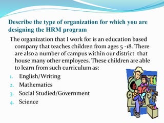 Describe the type of organization for which you are
designing the HRM program
The organization that I work for is an education based
company that teaches children from ages 5 -18. There
are also a number of campus within our district that
house many other employees. These children are able
to learn from such curriculum as:
1. English/Writing
2. Mathematics
3. Social Studied/Government
4. Science
 