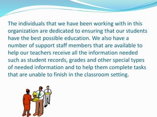 The individuals that we have been working with in this
organization are dedicated to ensuring that our students
have the best possible education. We also have a
number of support staff members that are available to
help our teachers receive all the information needed
such as student records, grades and other special types
of needed information and to help them complete tasks
that are unable to finish in the classroom setting.
 