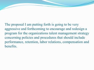 The proposal I am putting forth is going to be very
aggressive and forthcoming to encourage and redesign a
program for the organizations talent management strategy
concerning policies and procedures that should include
performance, retention, labor relations, compensation and
benefits.
 