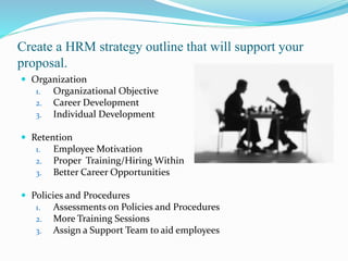 Create a HRM strategy outline that will support your
proposal.
 Organization
1. Organizational Objective
2. Career Development
3. Individual Development
 Retention
1. Employee Motivation
2. Proper Training/Hiring Within
3. Better Career Opportunities
 Policies and Procedures
1. Assessments on Policies and Procedures
2. More Training Sessions
3. Assign a Support Team to aid employees
 