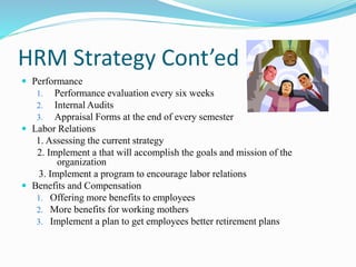 HRM Strategy Cont’ed
 Performance
1. Performance evaluation every six weeks
2. Internal Audits
3. Appraisal Forms at the end of every semester
 Labor Relations
1. Assessing the current strategy
2. Implement a that will accomplish the goals and mission of the
organization
3. Implement a program to encourage labor relations
 Benefits and Compensation
1. Offering more benefits to employees
2. More benefits for working mothers
3. Implement a plan to get employees better retirement plans
 