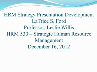 HRM Strategy Presentation Development
LaTrice S. Ford
Professor, Leslie Willis
HRM 530 – Strategic Human Resource
Management
December 16, 2012
 