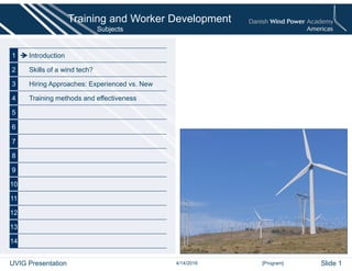 Subjects
1 Introduction
2 Skills of a wind tech?
3 Hiring Approaches: Experienced vs. New
4 Training methods and effectiveness
5
6
7
8
9
10
11
12
13
14
[Program]
Training and Worker Development
4/14/2016UVIG Presentation Slide 1
 