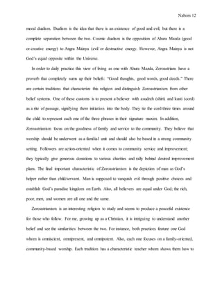 Nabors 12
moral dualism. Dualism is the idea that there is an existence of good and evil, but there is a
complete separation between the two. Cosmic dualism is the opposition of Ahura Mazda (good
or creative energy) to Angra Mainyu (evil or destructive energy. However, Angra Mainyu is not
God’s equal opposite within the Universe.
In order to daily practice this view of living as one with Ahura Mazda, Zoroastrians have a
proverb that completely sums up their beliefs: “Good thoughts, good words, good deeds.” There
are certain traditions that characterize this religion and distinguish Zoroastrianism from other
belief systems. One of these customs is to present a believer with asudreh (shirt) and kusti (cord)
as a rite of passage, signifying there initiation into the body. They tie the cord three times around
the child to represent each one of the three phrases in their signature maxim. In addition,
Zoroastrianism focus on the goodness of family and service to the community. They believe that
worship should be underwent as a familial unit and should also be based in a strong community
setting. Followers are action-oriented when it comes to community service and improvement;
they typically give generous donations to various charities and rally behind desired improvement
plans. The final important characteristic of Zoroastrianism is the depiction of man as God’s
helper rather than child/servant. Man is supposed to vanquish evil through positive choices and
establish God’s paradise kingdom on Earth. Also, all believers are equal under God; the rich,
poor, men, and women are all one and the same.
Zoroastrianism is an interesting religion to study and seems to produce a peaceful existence
for those who follow. For me, growing up as a Christian, it is intriguing to understand another
belief and see the similarities between the two. For instance, both practices feature one God
whom is omniscient, omnipresent, and omnipotent. Also, each one focuses on a family-oriented,
community-based worship. Each tradition has a characteristic teacher whom shows them how to
 
