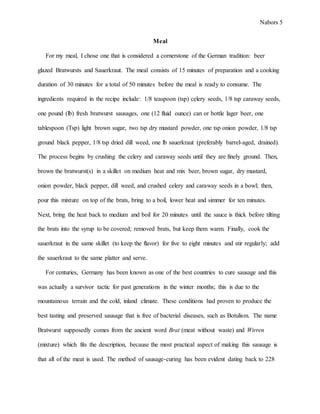 Nabors 5
Meal
For my meal, I chose one that is considered a cornerstone of the German tradition: beer
glazed Bratwursts and Sauerkraut. The meal consists of 15 minutes of preparation and a cooking
duration of 30 minutes for a total of 50 minutes before the meal is ready to consume. The
ingredients required in the recipe include: 1/8 teaspoon (tsp) celery seeds, 1/8 tsp caraway seeds,
one pound (lb) fresh bratwurst sausages, one (12 fluid ounce) can or bottle lager beer, one
tablespoon (Tsp) light brown sugar, two tsp dry mustard powder, one tsp onion powder, 1/8 tsp
ground black pepper, 1/8 tsp dried dill weed, one lb sauerkraut (preferably barrel-aged, drained).
The process begins by crushing the celery and caraway seeds until they are finely ground. Then,
brown the bratwurst(s) in a skillet on medium heat and mix beer, brown sugar, dry mustard,
onion powder, black pepper, dill weed, and crushed celery and caraway seeds in a bowl; then,
pour this mixture on top of the brats, bring to a boil, lower heat and simmer for ten minutes.
Next, bring the heat back to medium and boil for 20 minutes until the sauce is thick before tilting
the brats into the syrup to be covered; removed brats, but keep them warm. Finally, cook the
sauerkraut in the same skillet (to keep the flavor) for five to eight minutes and stir regularly; add
the sauerkraut to the same platter and serve.
For centuries, Germany has been known as one of the best countries to cure sausage and this
was actually a survivor tactic for past generations in the winter months; this is due to the
mountainous terrain and the cold, inland climate. These conditions had proven to produce the
best tasting and preserved sausage that is free of bacterial diseases, such as Botulism. The name
Bratwurst supposedly comes from the ancient word Brat (meat without waste) and Wirren
(mixture) which fits the description, because the most practical aspect of making this sausage is
that all of the meat is used. The method of sausage-curing has been evident dating back to 228
 