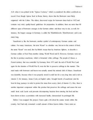 Nabors 6
A.D. when it was printed in the “Apicus Cookery,” which is considered the oldest cookbook on
record. Even though Apicus lived in Rome, history shows that the Bratwurst most likely
originated with the Celtics. The oldest, discovered recipe for bratwurst dates back to 1432 and
contains very strict, quality-based guidelines for preparation. In addition, there are more than 40
different types of bratwurst sausages in the German culture and these vary in size, as well; for
instance, the longest sausage in Germany is called the Mainfränkische Meterbratwurst and is one
meter long.
Sauerkraut is, like the bratwurst, another symbol of contemporary German cuisine and
culture. For many Americans, the term “Kraut” is a familiar one, but not in the context of food;
the name “Kraut” was used, first by British troops then by American fighters, to describe a
German soldier or Nazi Party member during World WarsI and II. However, Germans were not
the first to produce sauerkraut, which is fermented white cabbage. The people of Alsace, a
French territory that was controlled by Germany from 1871 until the end of World War I and
again for the duration of World War II, were the first to preserve cabbage in this manner. This
meal made with bratwurst and bacon was actually named the national dish of Alsace. Sauerkraut
was desirable, because when it was properly stored it could last for a very long time and is rich in
vitamin C; for instance, James Cook, an English sailor, brought barrels of sauerkraut onto his
boat for long journeys in order to protect his mean from scurvy (lack of vitamin C). Also, there is
another important component within this product that preserves the cabbage and causes the sour
smell: lactic acid. Lactic acid prevents decomposing bacteria from entering the food and has
been shown to have a correlation with increased health, characterized by prolonged life.
Before I was assigned this project, I knew quite a bit about the cuisine trends within this
country, but I had only consumed a small amount of these known dishes. I have eaten an
 