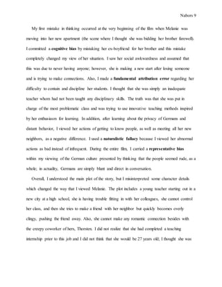 Nabors 9
My first mistake in thinking occurred at the very beginning of the film when Melanie was
moving into her new apartment (the scene where I thought she was bidding her brother farewell).
I committed a cognitive bias by mistaking her ex-boyfriend for her brother and this mistake
completely changed my view of her situation. I saw her social awkwardness and assumed that
this was due to never having anyone; however, she is making a new start after losing someone
and is trying to make connections. Also, I made a fundamental attribution error regarding her
difficulty to contain and discipline her students. I thought that she was simply an inadequate
teacher whom had not been taught any disciplinary skills. The truth was that she was put in
charge of the most problematic class and was trying to use innovative teaching methods inspired
by her enthusiasm for learning. In addition, after learning about the privacy of Germans and
distant behavior, I viewed her actions of getting to know people, as well as meeting all her new
neighbors, as a negative difference. I used a naturalistic fallacy because I viewed her abnormal
actions as bad instead of infrequent. During the entire film, I carried a representative bias
within my viewing of the German culture presented by thinking that the people seemed rude, as a
whole; in actuality, Germans are simply blunt and direct in conversation.
Overall, I understood the main plot of the story, but I misinterpreted some character details
which changed the way that I viewed Melanie. The plot includes a young teacher starting out in a
new city at a high school, she is having trouble fitting in with her colleagues, she cannot control
her class, and then she tries to make a friend with her neighbor but quickly becomes overly
clingy, pushing the friend away. Also, she cannot make any romantic connection besides with
the creepy coworker of hers, Thorsten. I did not realize that she had completed a teaching
internship prior to this job and I did not think that she would be 27 years old; I thought she was
 