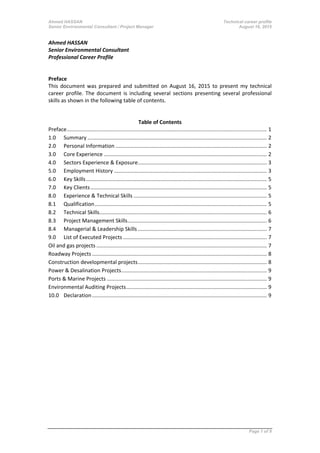 Ahmed HASSAN Technical career profile
Senior Environmental Consultant / Project Manager August 16, 2015
Ahmed HASSAN
Senior Environmental Consultant
Professional Career Profile
Preface
This document was prepared and submitted on August 16, 2015 to present my technical
career profile. The document is including several sections presenting several professional
skills as shown in the following table of contents.
Table of Contents
Preface....................................................................................................................................... 1
1.0 Summary ......................................................................................................................... 2
2.0 Personal Information ...................................................................................................... 2
3.0 Core Experience .............................................................................................................. 2
4.0 Sectors Experience & Exposure....................................................................................... 3
5.0 Employment History ....................................................................................................... 3
6.0 Key Skills.......................................................................................................................... 5
7.0 Key Clients....................................................................................................................... 5
8.0 Experience & Technical Skills .......................................................................................... 5
8.1 Qualification.................................................................................................................... 5
8.2 Technical Skills................................................................................................................. 6
8.3 Project Management Skills.............................................................................................. 6
8.4 Managerial & Leadership Skills ....................................................................................... 7
9.0 List of Executed Projects ................................................................................................. 7
Oil and gas projects ................................................................................................................... 7
Roadway Projects ...................................................................................................................... 8
Construction developmental projects....................................................................................... 8
Power & Desalination Projects.................................................................................................. 9
Ports & Marine Projects ............................................................................................................ 9
Environmental Auditing Projects............................................................................................... 9
10.0 Declaration...................................................................................................................... 9
Page 1 of 9
 
