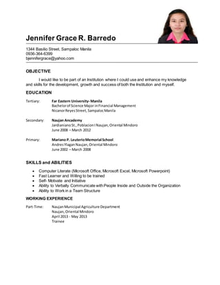 Jennifer Grace R. Barredo
1344 Basilio Street, Sampaloc Manila
0936-364-6399
bjennifergrace@yahoo.com
OBJECTIVE
I would like to be part of an Institution where I could use and enhance my knowledge
and skills for the development, growth and success of both the Institution and myself.
EDUCATION
Tertiary: Far Eastern University- Manila
Bachelorof Science Major inFinancial Management
NicanorReyesStreet, SampalocManila
Secondary: Naujan Ancademy
JardianianoSt.,PoblacionINaujan,Oriental Mindoro
June 2008 – March 2012
Primary: Mariano P. LeuterioMemorial School
AndresYlaganNaujan,Oriental Mindoro
June 2002 – March 2008
SKILLS and ABILITIES
 Computer Literate (Microsoft Office, Microsoft Excel, Microsoft Powerpoint)
 Fast Learner and Willing to be trained
 Self- Motivate and Initiative
 Ability to Verbally Communicate with People Inside and Outside the Organization
 Ability to Work in a Team Structure
WORKING EXPERIENCE
Part-Time: NaujanMunicipal Agriculture Department
Naujan,Oriental Mindoro
April 2013 - May 2013
Trainee
 