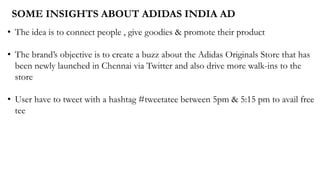 SOME INSIGHTS ABOUT ADIDAS INDIA AD
• The idea is to connect people , give goodies & promote their product
• The brand’s objective is to create a buzz about the Adidas Originals Store that has
been newly launched in Chennai via Twitter and also drive more walk-ins to the
store
• User have to tweet with a hashtag #tweetatee between 5pm & 5:15 pm to avail free
tee
 