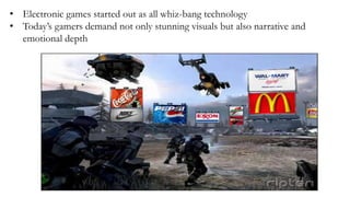 • Electronic games started out as all whiz-bang technology
• Today’s gamers demand not only stunning visuals but also narrative and
emotional depth
 