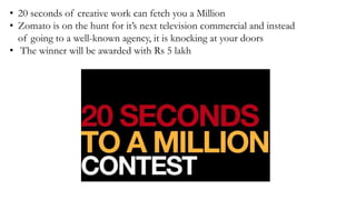 • 20 seconds of creative work can fetch you a Million
• Zomato is on the hunt for it’s next television commercial and instead
of going to a well-known agency, it is knocking at your doors
• The winner will be awarded with Rs 5 lakh
 