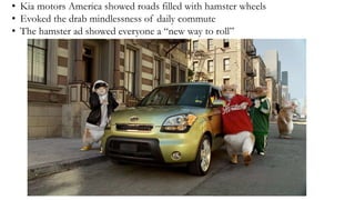 • Kia motors America showed roads filled with hamster wheels
• Evoked the drab mindlessness of daily commute
• The hamster ad showed everyone a “new way to roll”
 