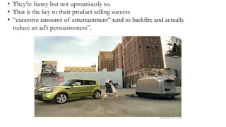 • They’re funny but not uproariously so.
• That is the key to their product selling success
• “excessive amounts of entertainment” tend to backfire and actually
reduce an ad’s persuasiveness”.
 