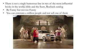• There is not a single humorous line in two of the most influential
books in the world, bible and the Sears, Roebuck catalog
• Be Funny but not too Funny
• You can entertain a million people and not sell one of them
 