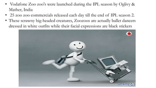 • Vodafone Zoo zoo's were launched during the IPL season by Oglivy &
Mather, India
• 25 zoo zoo commercials released each day till the end of IPL season 2.
• These scrawny big-headed creatures, Zoozoos are actually ballet dancers
dressed in white outfits while their facial expressions are black stickers
 