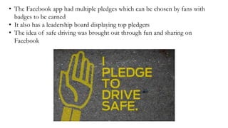 • The Facebook app had multiple pledges which can be chosen by fans with
badges to be earned
• It also has a leadership board displaying top pledgers
• The idea of safe driving was brought out through fun and sharing on
Facebook
 