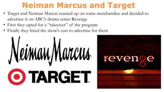 • Target and Neiman Marcus teamed up on some merchandise and decided to
advertise it on ABC’s drama series Revenge
• First they opted for a “takeover” of the program
• Finally they hired the show’s cast to advertise for them
 