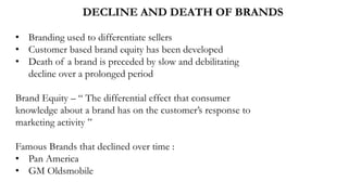 DECLINE AND DEATH OF BRANDS
• Branding used to differentiate sellers
• Customer based brand equity has been developed
• Death of a brand is preceded by slow and debilitating
decline over a prolonged period
Brand Equity – “ The differential effect that consumer
knowledge about a brand has on the customer’s response to
marketing activity ”
Famous Brands that declined over time :
• Pan America
• GM Oldsmobile
 