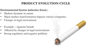 PRODUCT EVOLUTION CYCLE
Environmental factors (selective force) :
• Markets-dynamic in nature
• Major market transformation impacts various companies
• Changes in legal environment
• Example – cigarette brands
• Affected by changes in legal environment
• Strong regulation and negative publicity
 