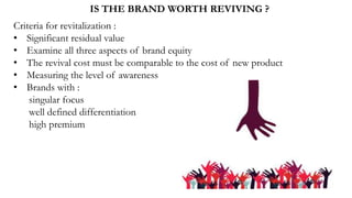 IS THE BRAND WORTH REVIVING ?
Criteria for revitalization :
• Significant residual value
• Examine all three aspects of brand equity
• The revival cost must be comparable to the cost of new product
• Measuring the level of awareness
• Brands with :
singular focus
well defined differentiation
high premium
 