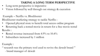 TAKING A LONG TERM PERSPECTIVE
• Long-term perspective is imperative
• Vision followed by well through out strategy & execution
Example – Netflix vs. Blockbuster
Blockbuster marketing strategy to tackle Netflix :
• Opened physical store to benefit total access online program
• Returning back a rented movie in return for a free movie rental
Results :
• Rental revenue increased from 4.9% to 10.4%
• Subscribers increased by 1 million
Example :
“ research was the primary tool used to revive the dewalt brand ”
- brand manager of dewalt
 
